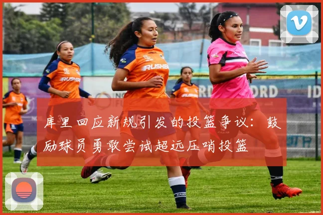 库里回应新规引发的投篮争议：鼓励球员勇敢尝试超远压哨投篮
