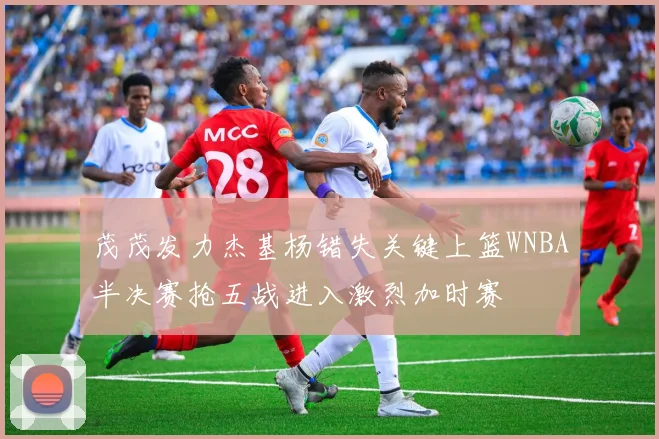 茂茂发力杰基杨错失关键上篮WNBA半决赛抢五战进入激烈加时赛