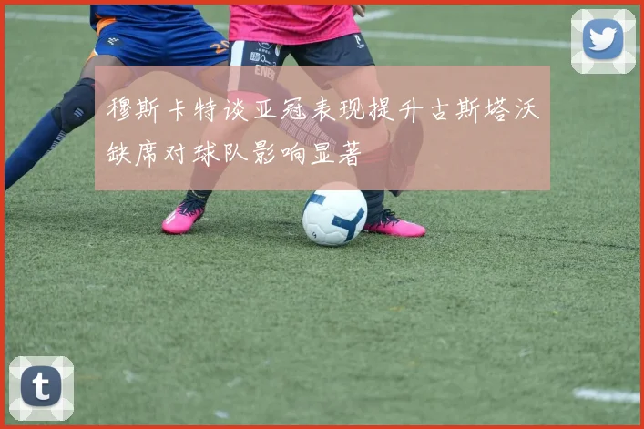 穆斯卡特谈亚冠表现提升古斯塔沃缺席对球队影响显著