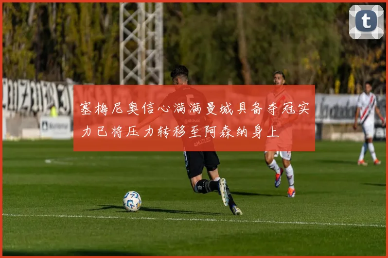 塞梅尼奥信心满满曼城具备夺冠实力已将压力转移至阿森纳身上