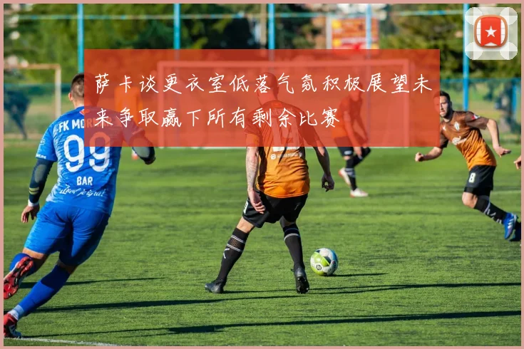 萨卡谈更衣室低落气氛积极展望未来争取赢下所有剩余比赛