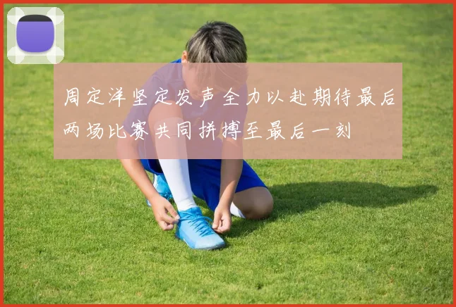 周定洋坚定发声全力以赴期待最后两场比赛共同拼搏至最后一刻