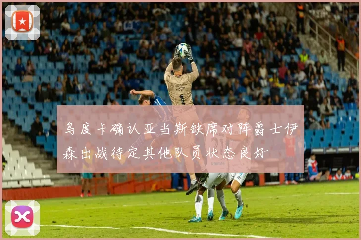 乌度卡确认亚当斯缺席对阵爵士伊森出战待定其他队员状态良好