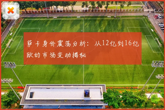 萨卡身价震荡分析：从12亿到16亿欧的市场变动揭秘