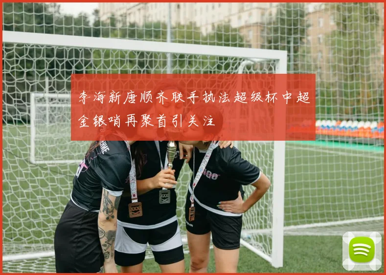 李海新唐顺齐联手执法超级杯中超金银哨再聚首引关注