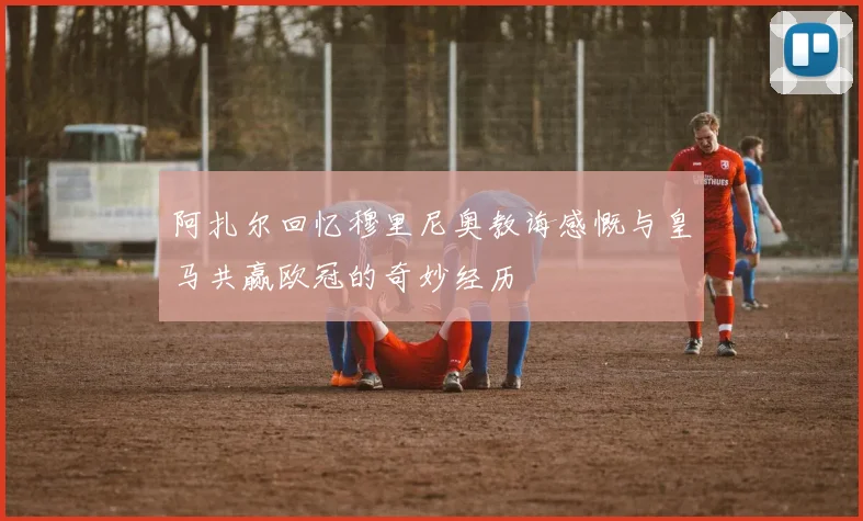 阿扎尔回忆穆里尼奥教诲感慨与皇马共赢欧冠的奇妙经历