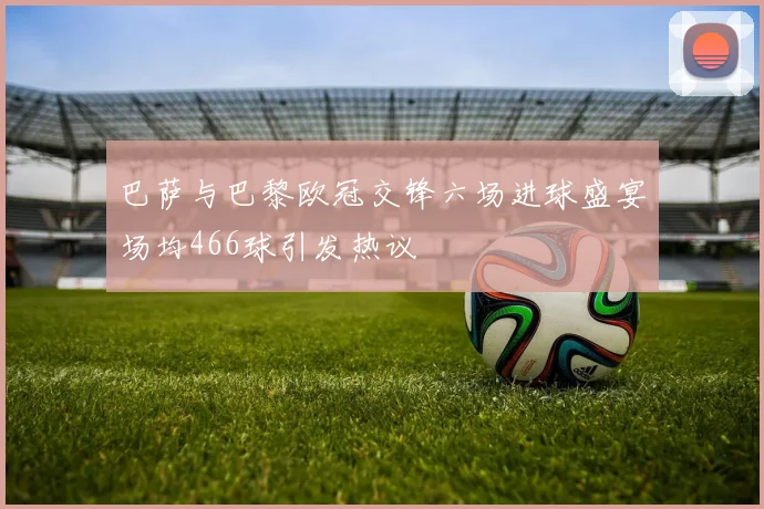 巴萨与巴黎欧冠交锋六场进球盛宴场均466球引发热议