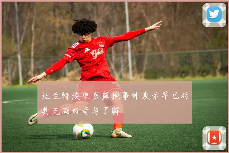 杜兰特谈申京熊抱事件表示早已对其充满好奇与了解