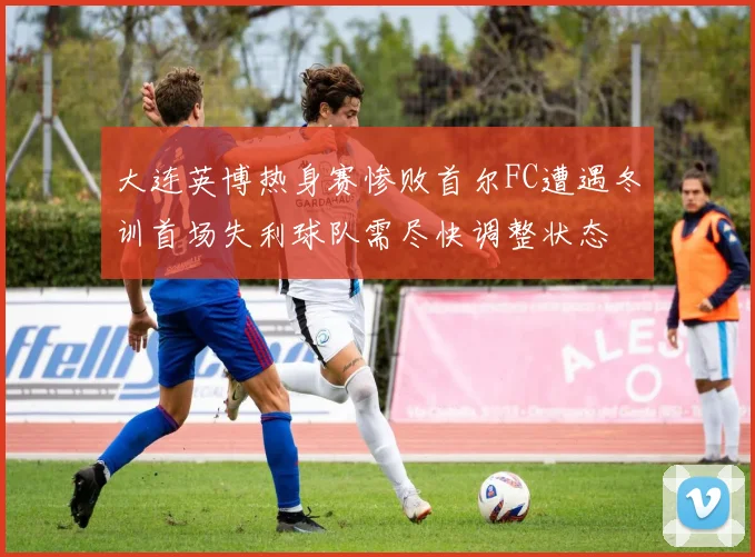 大连英博热身赛惨败首尔FC遭遇冬训首场失利球队需尽快调整状态