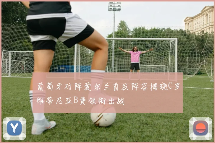 葡萄牙对阵爱尔兰首发阵容揭晓C罗维蒂尼亚B费领衔出战