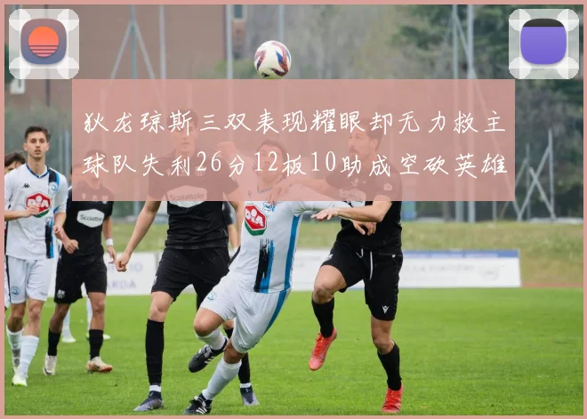 狄龙琼斯三双表现耀眼却无力救主球队失利26分12板10助成空砍英雄